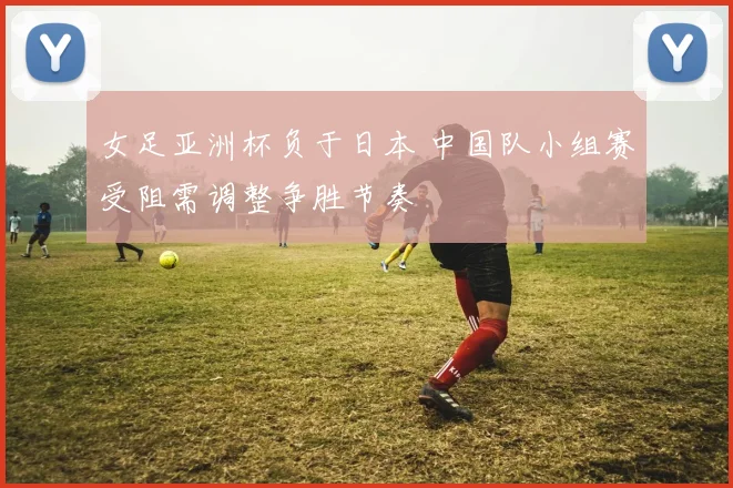 女足亚洲杯负于日本 中国队小组赛受阻需调整争胜节奏