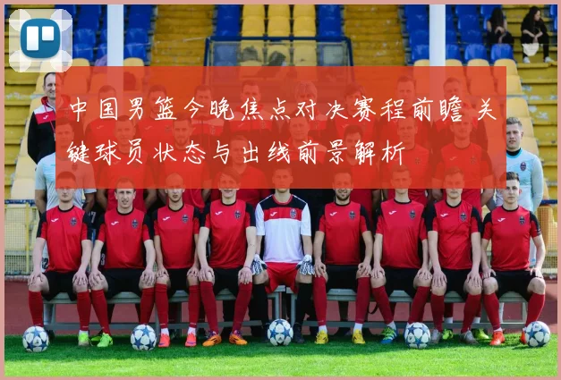 中国男篮今晚焦点对决赛程前瞻 关键球员状态与出线前景解析