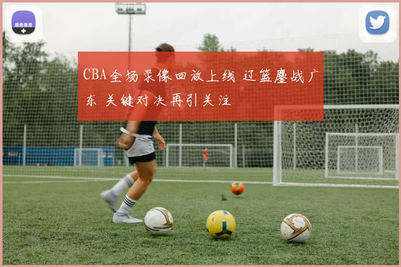 CBA全场录像回放上线 辽篮鏖战广东 关键对决再引关注