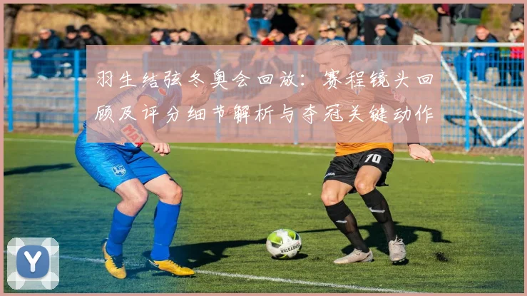 羽生结弦冬奥会回放：赛程镜头回顾及评分细节解析与夺冠关键动作对比