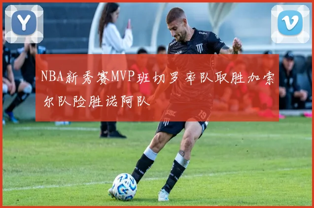 NBA新秀赛MVP班切罗率队取胜加索尔队险胜诺阿队