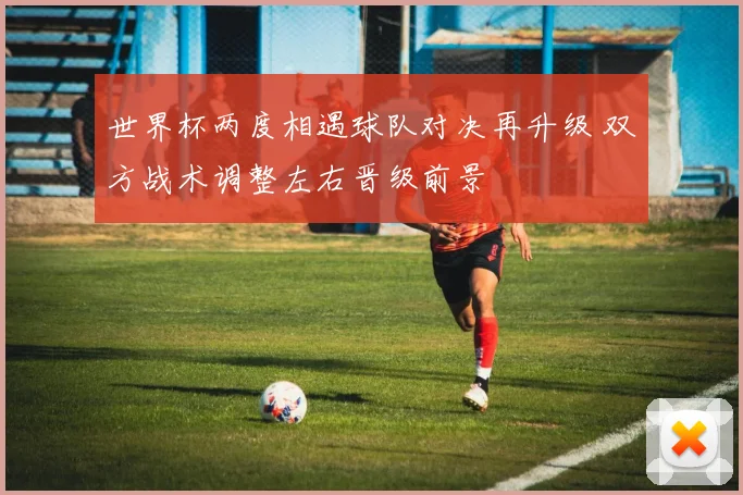世界杯两度相遇球队对决再升级 双方战术调整左右晋级前景