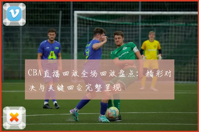 CBA直播回放全场回放盘点：精彩对决与关键回合完整呈现