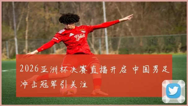 2026亚洲杯决赛直播开启 中国男足冲击冠军引关注