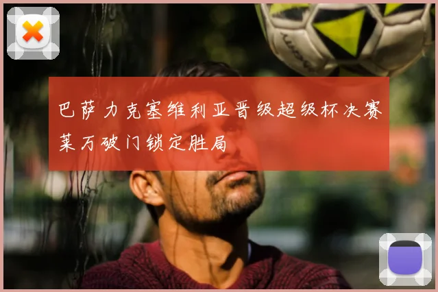 巴萨力克塞维利亚晋级超级杯决赛莱万破门锁定胜局