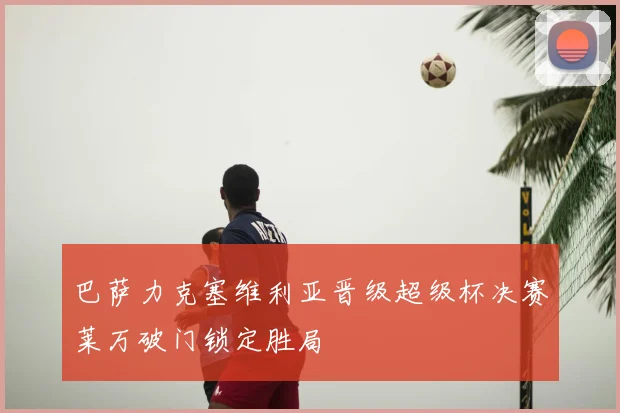 巴萨力克塞维利亚晋级超级杯决赛莱万破门锁定胜局