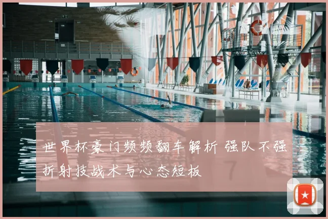 世界杯豪门频频翻车解析 强队不强折射技战术与心态短板