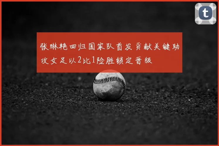 张琳艳回归国家队首发贡献关键助攻女足以2比1险胜锁定晋级