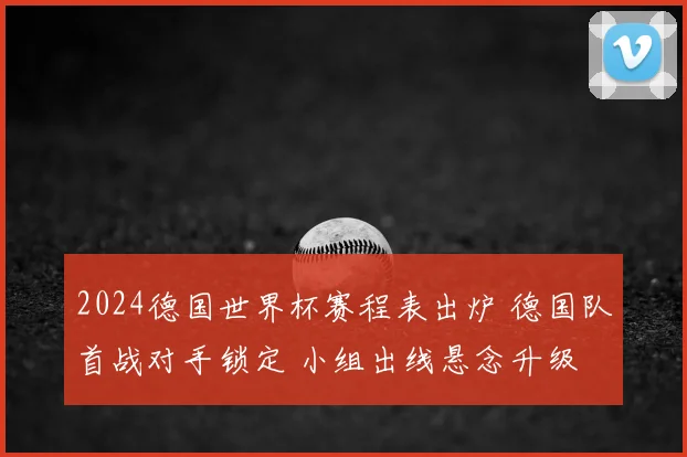 2024德国世界杯赛程表出炉 德国队首战对手锁定 小组出线悬念升级
