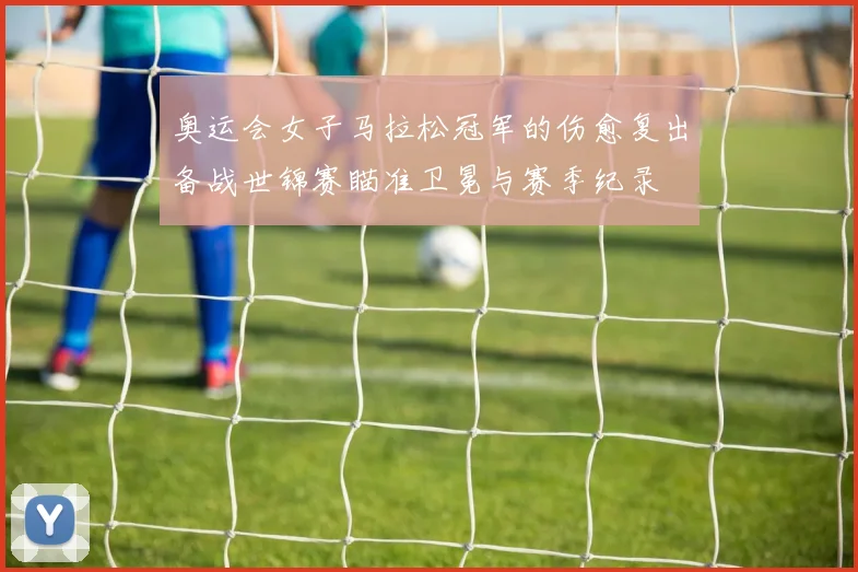 奥运会女子马拉松冠军的伤愈复出备战世锦赛瞄准卫冕与赛季纪录