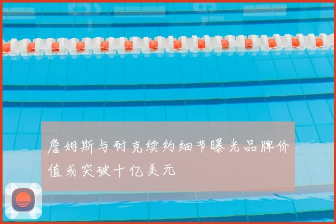 詹姆斯与耐克续约细节曝光品牌价值或突破十亿美元