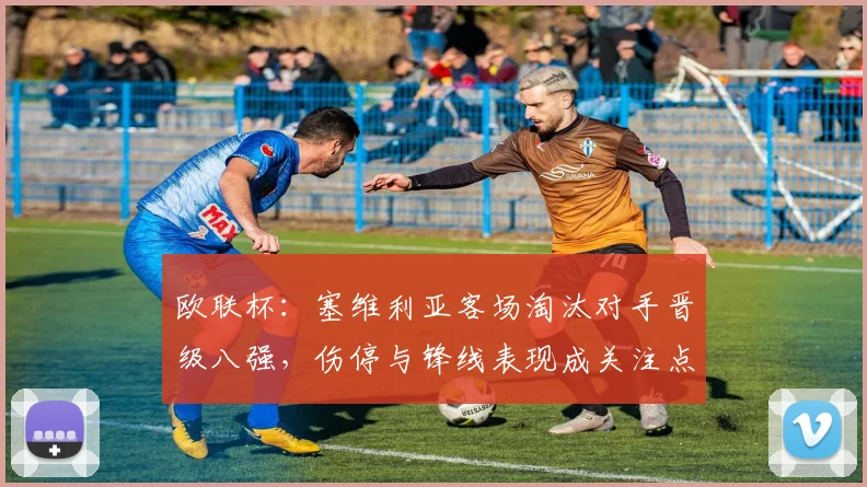 欧联杯：塞维利亚客场淘汰对手晋级八强，伤停与锋线表现成关注点