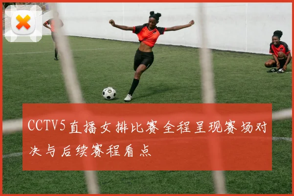 CCTV5直播女排比赛全程呈现赛场对决与后续赛程看点
