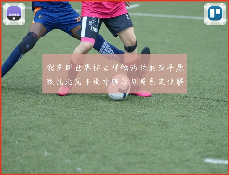 俄罗斯世界杯吉祥物西伯利亚平原狼扎比瓦卡设计理念与角色定位解析