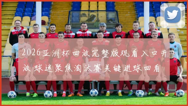 2026亚洲杯回放完整版观看入口开放 球迷聚焦淘汰赛关键进球回看