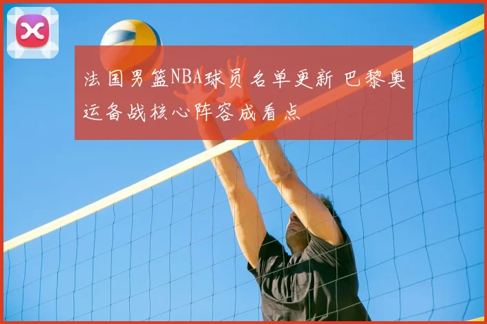 法国男篮NBA球员名单更新 巴黎奥运备战核心阵容成看点