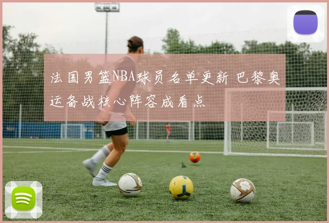 法国男篮NBA球员名单更新 巴黎奥运备战核心阵容成看点