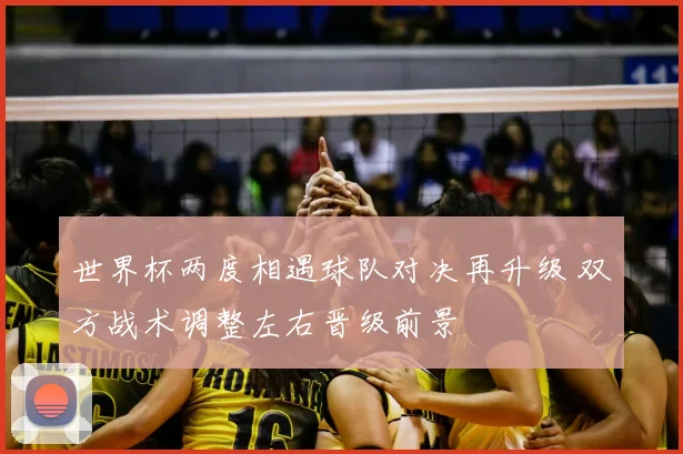 世界杯两度相遇球队对决再升级 双方战术调整左右晋级前景