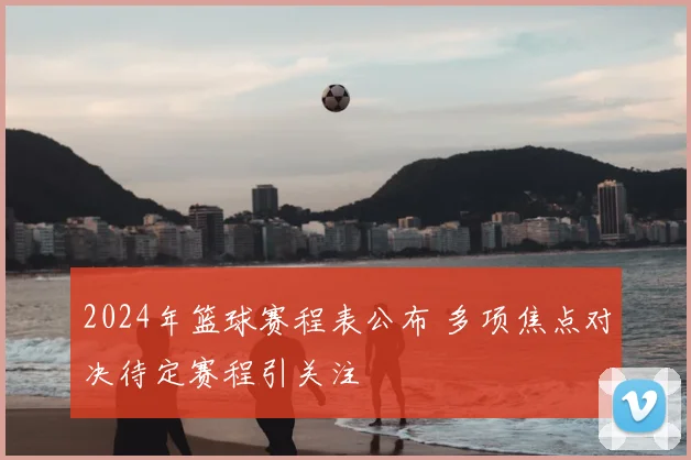 2024年篮球赛程表公布 多项焦点对决待定赛程引关注