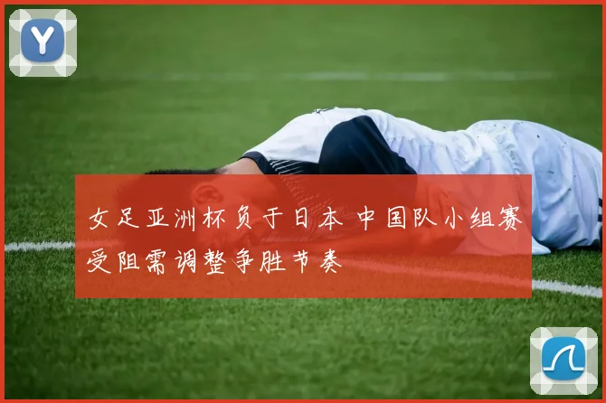 女足亚洲杯负于日本 中国队小组赛受阻需调整争胜节奏