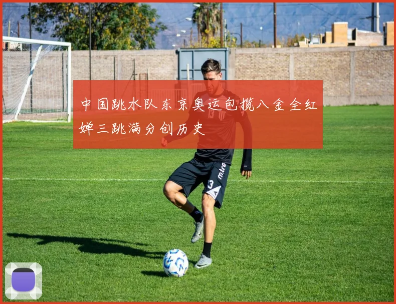 中国跳水队东京奥运包揽八金全红婵三跳满分创历史