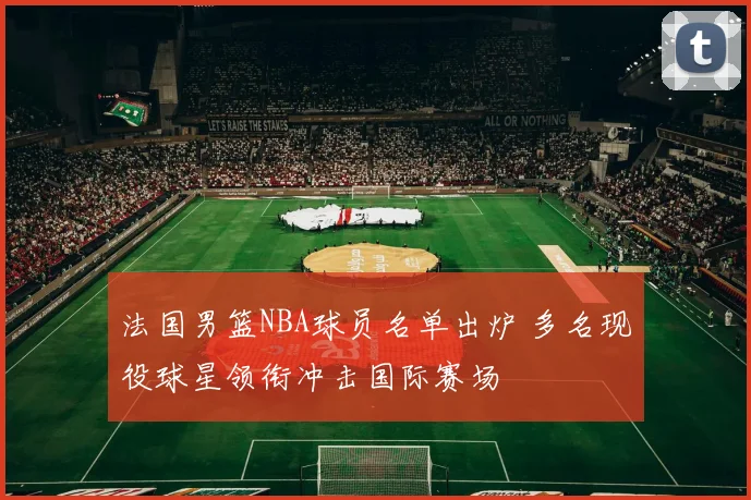 法国男篮NBA球员名单出炉 多名现役球星领衔冲击国际赛场