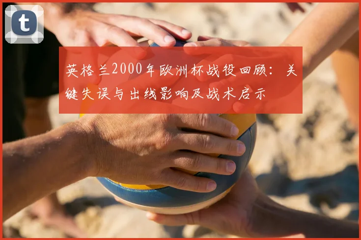 英格兰2000年欧洲杯战役回顾：关键失误与出线影响及战术启示