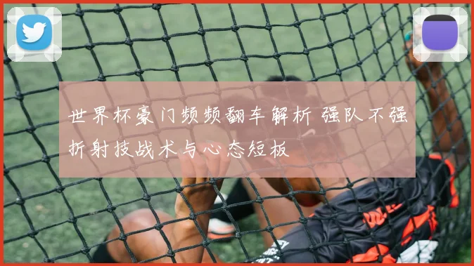 世界杯豪门频频翻车解析 强队不强折射技战术与心态短板
