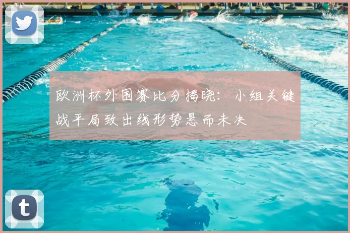 欧洲杯外围赛比分揭晓：小组关键战平局致出线形势悬而未决