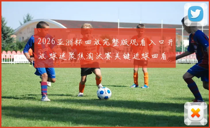 2026亚洲杯回放完整版观看入口开放 球迷聚焦淘汰赛关键进球回看