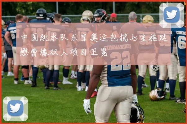 中国跳水队东京奥运包揽七金施廷懋曹缘双人项目卫冕