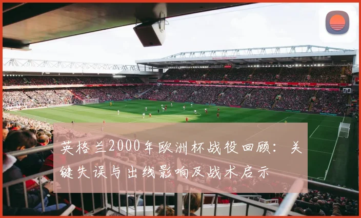 英格兰2000年欧洲杯战役回顾：关键失误与出线影响及战术启示