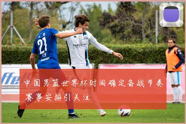 中国男篮世界杯时间确定备战节奏 赛事安排引关注