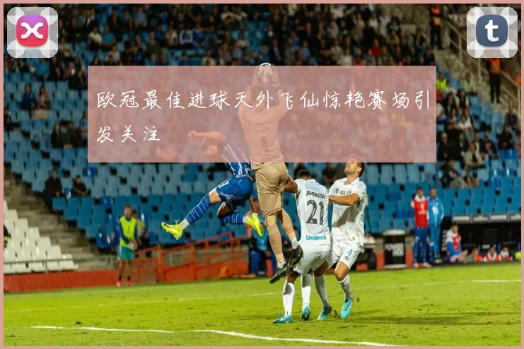 欧冠最佳进球天外飞仙惊艳赛场引发关注