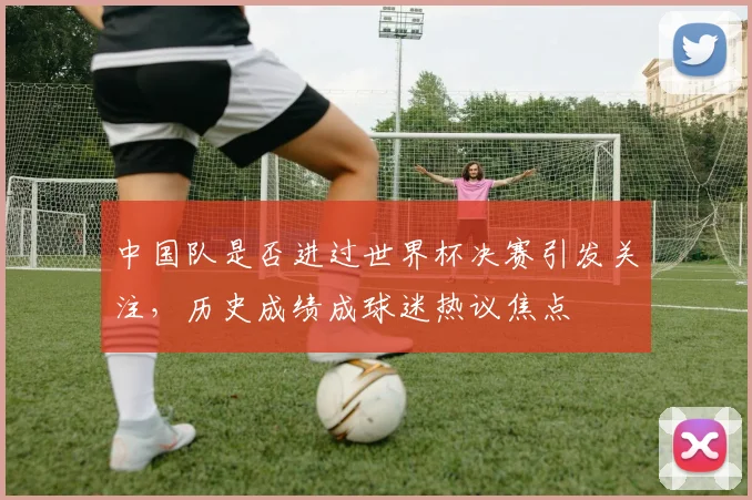 中国队是否进过世界杯决赛引发关注,历史成绩成球迷热议焦点