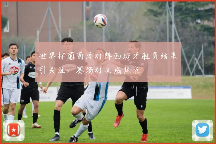 世界杯葡萄牙对阵西班牙胜负结果引关注,赛场对决成焦点