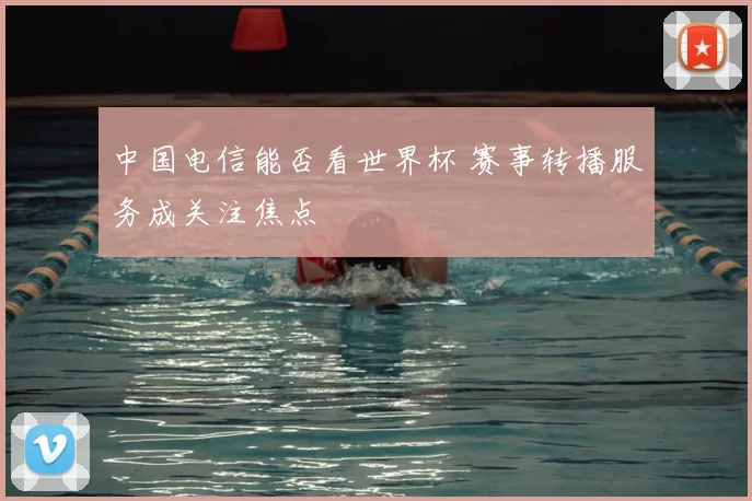中国电信能否看世界杯 赛事转播服务成关注焦点