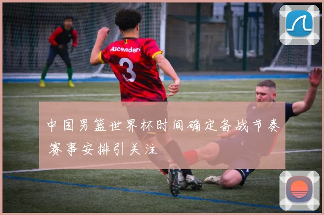 中国男篮世界杯时间确定备战节奏 赛事安排引关注
