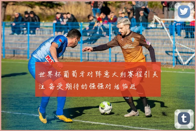 世界杯葡萄牙对阵意大利赛程引关注 备受期待的强强对话临近