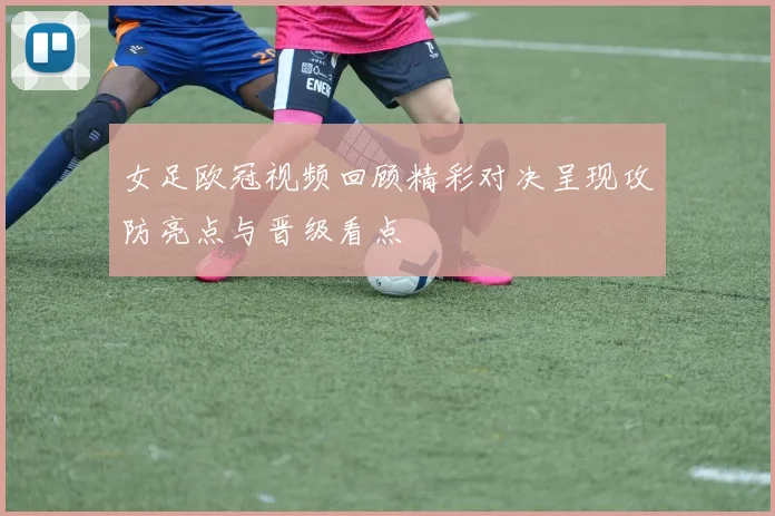 女足欧冠视频回顾精彩对决呈现攻防亮点与晋级看点