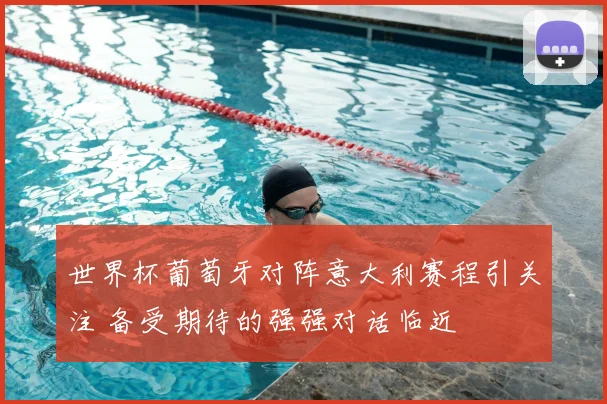 世界杯葡萄牙对阵意大利赛程引关注 备受期待的强强对话临近