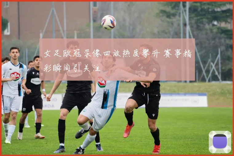 女足欧冠录像回放热度攀升 赛事精彩瞬间引关注